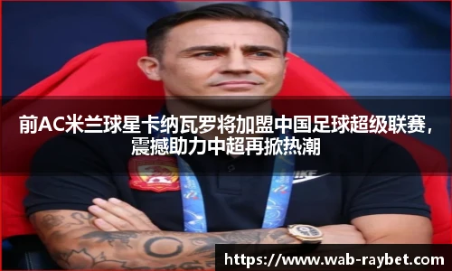 前AC米兰球星卡纳瓦罗将加盟中国足球超级联赛，震撼助力中超再掀热潮