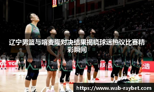 辽宁男篮与喀麦隆对决结果揭晓球迷热议比赛精彩瞬间