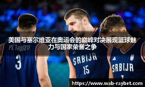 美国与塞尔维亚在奥运会的巅峰对决展现篮球魅力与国家荣誉之争