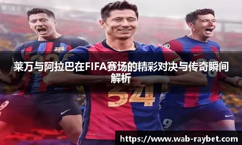 莱万与阿拉巴在FIFA赛场的精彩对决与传奇瞬间解析